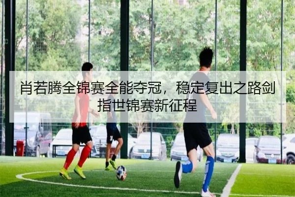 肖若腾全锦赛全能夺冠，稳定复出之路剑指世锦赛新征程
